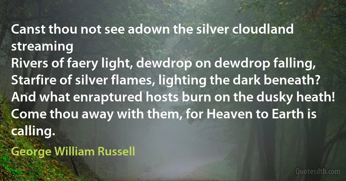 Canst thou not see adown the silver cloudland streaming
Rivers of faery light, dewdrop on dewdrop falling,
Starfire of silver flames, lighting the dark beneath?
And what enraptured hosts burn on the dusky heath!
Come thou away with them, for Heaven to Earth is calling. (George William Russell)