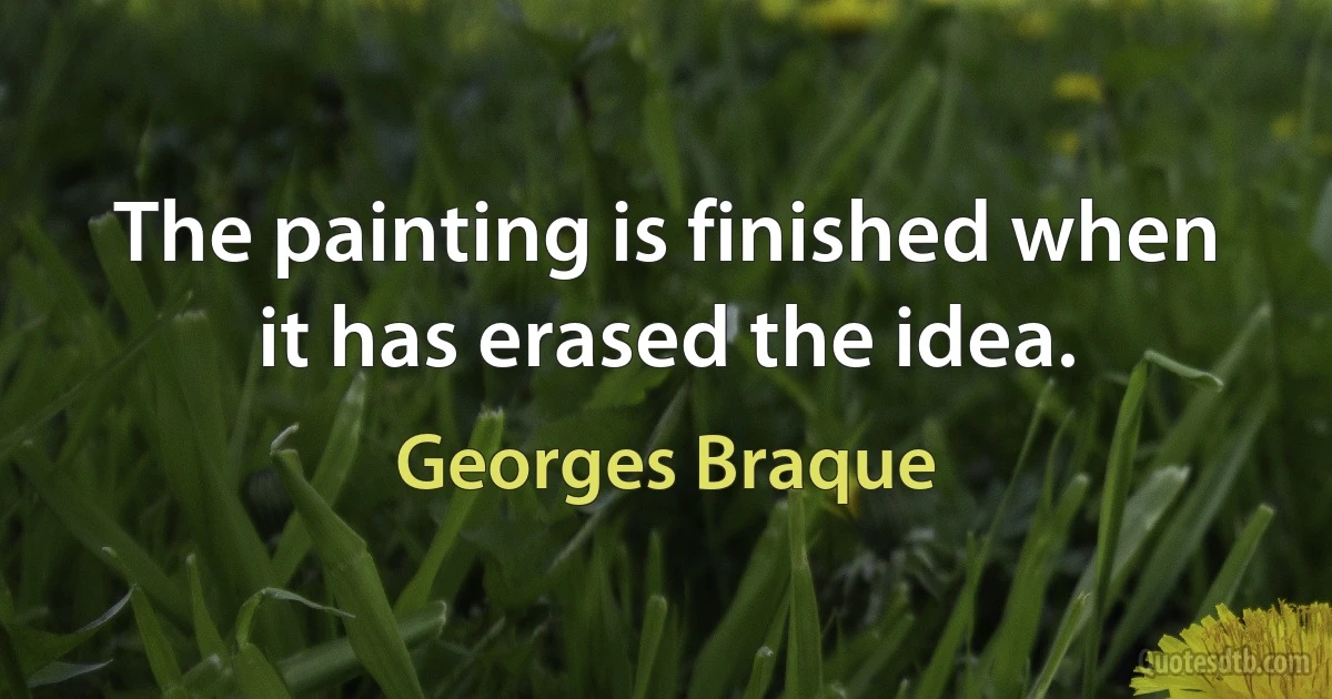 The painting is finished when it has erased the idea. (Georges Braque)