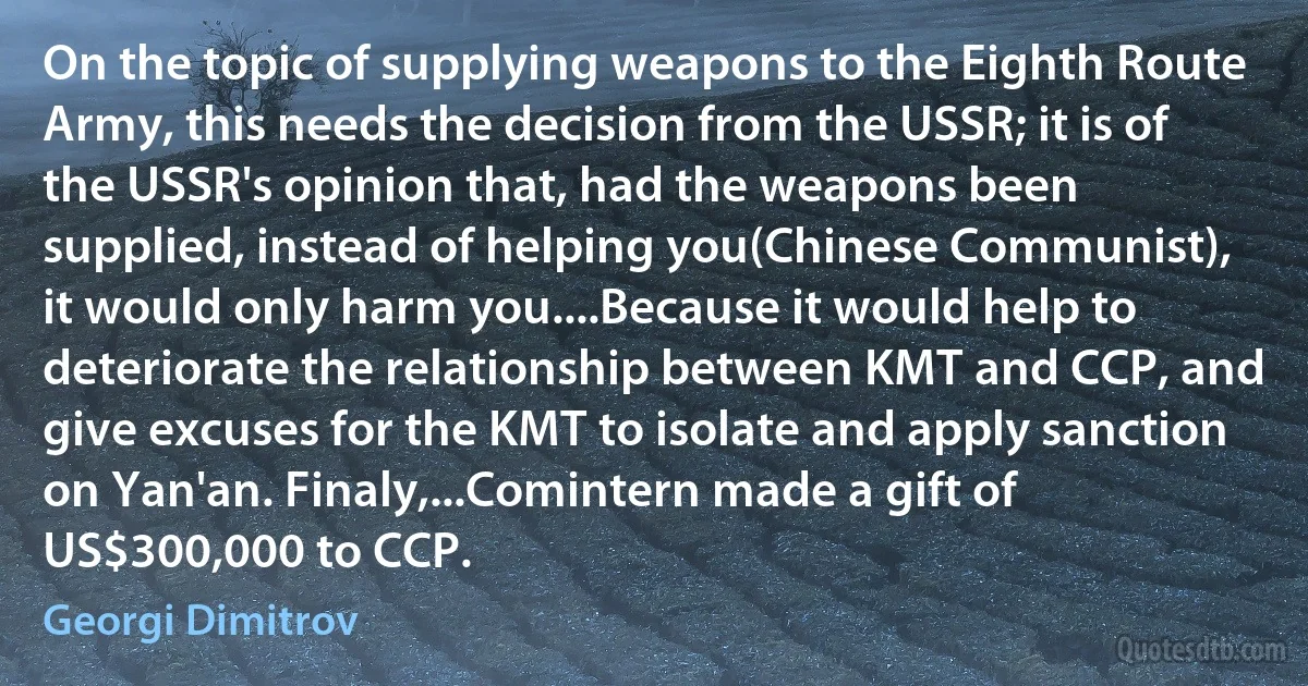 On the topic of supplying weapons to the Eighth Route Army, this needs the decision from the USSR; it is of the USSR's opinion that, had the weapons been supplied, instead of helping you(Chinese Communist), it would only harm you....Because it would help to deteriorate the relationship between KMT and CCP, and give excuses for the KMT to isolate and apply sanction on Yan'an. Finaly,...Comintern made a gift of US$300,000 to CCP. (Georgi Dimitrov)