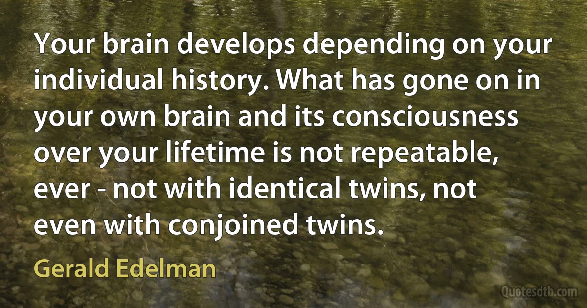 Your brain develops depending on your individual history. What has gone on in your own brain and its consciousness over your lifetime is not repeatable, ever - not with identical twins, not even with conjoined twins. (Gerald Edelman)