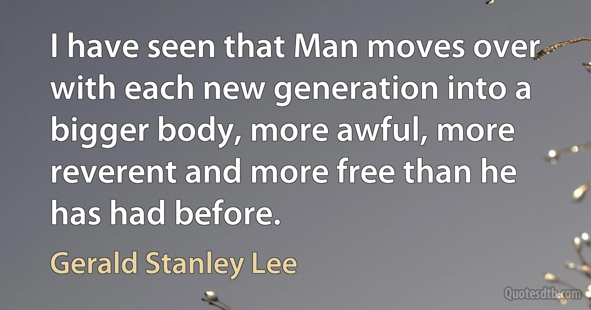 I have seen that Man moves over with each new generation into a bigger body, more awful, more reverent and more free than he has had before. (Gerald Stanley Lee)