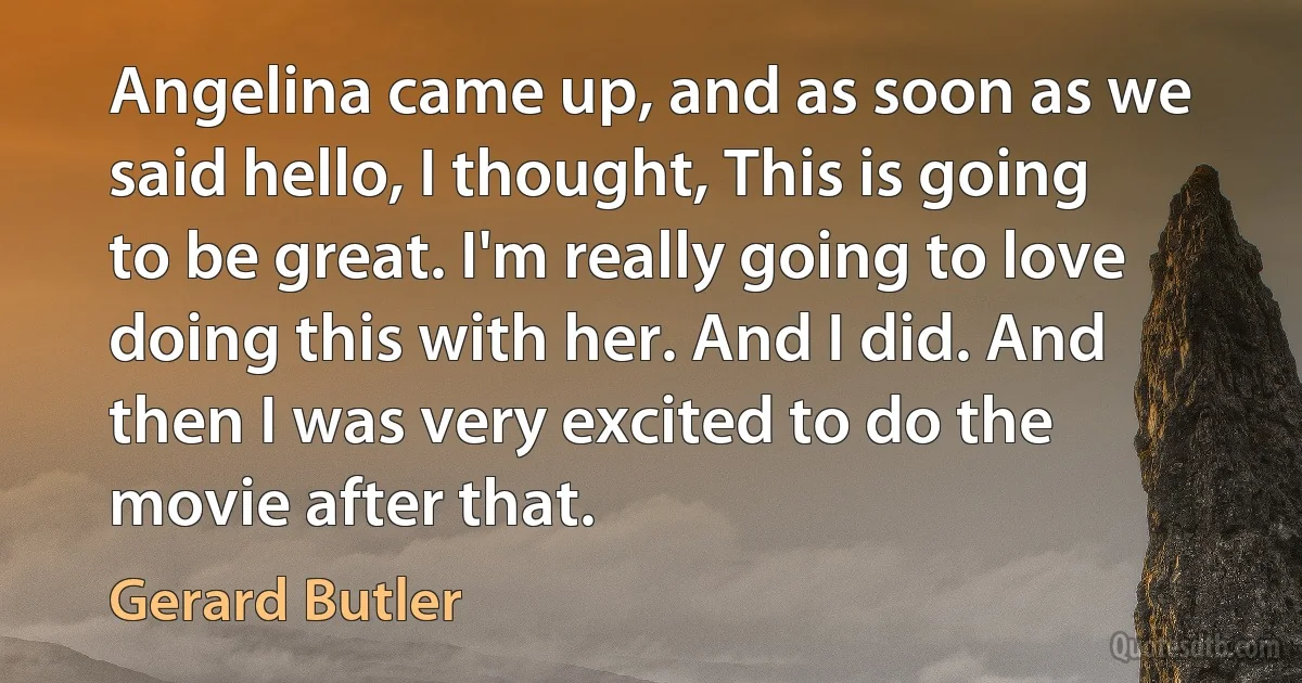 Angelina came up, and as soon as we said hello, I thought, This is going to be great. I'm really going to love doing this with her. And I did. And then I was very excited to do the movie after that. (Gerard Butler)