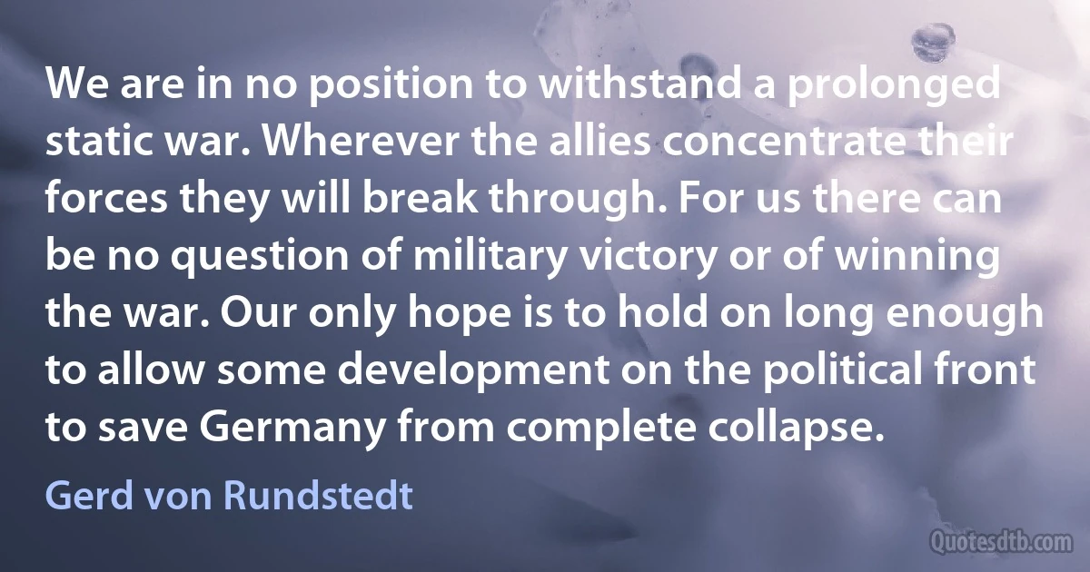 We are in no position to withstand a prolonged static war. Wherever the allies concentrate their forces they will break through. For us there can be no question of military victory or of winning the war. Our only hope is to hold on long enough to allow some development on the political front to save Germany from complete collapse. (Gerd von Rundstedt)