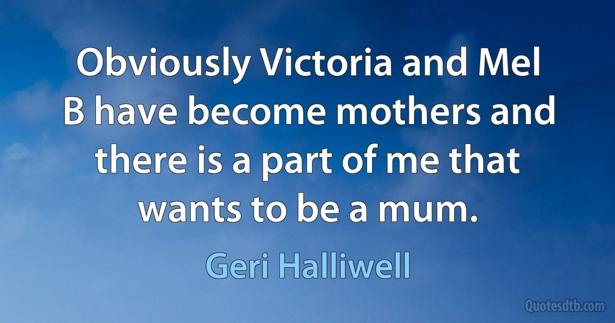 Obviously Victoria and Mel B have become mothers and there is a part of me that wants to be a mum. (Geri Halliwell)