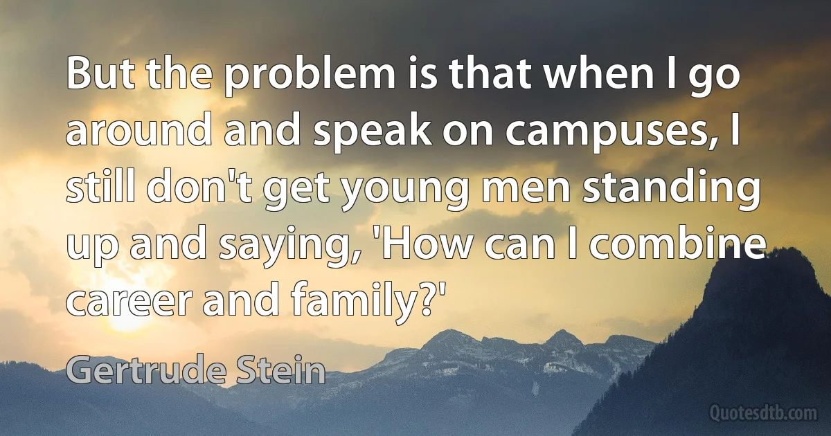 But the problem is that when I go around and speak on campuses, I still don't get young men standing up and saying, 'How can I combine career and family?' (Gertrude Stein)