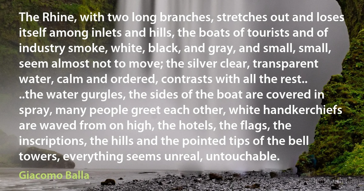 The Rhine, with two long branches, stretches out and loses itself among inlets and hills, the boats of tourists and of industry smoke, white, black, and gray, and small, small, seem almost not to move; the silver clear, transparent water, calm and ordered, contrasts with all the rest.. ..the water gurgles, the sides of the boat are covered in spray, many people greet each other, white handkerchiefs are waved from on high, the hotels, the flags, the inscriptions, the hills and the pointed tips of the bell towers, everything seems unreal, untouchable. (Giacomo Balla)