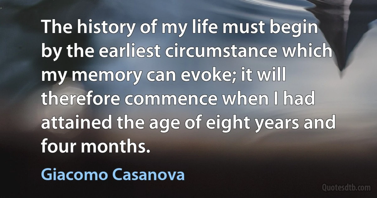 The history of my life must begin by the earliest circumstance which my memory can evoke; it will therefore commence when I had attained the age of eight years and four months. (Giacomo Casanova)