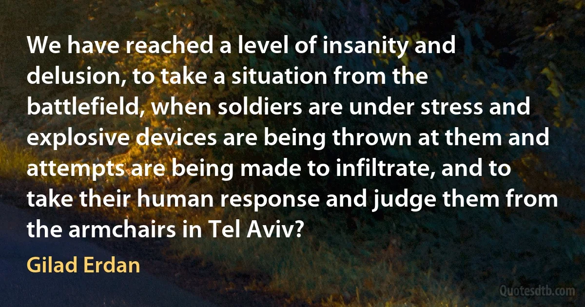 We have reached a level of insanity and delusion, to take a situation from the battlefield, when soldiers are under stress and explosive devices are being thrown at them and attempts are being made to infiltrate, and to take their human response and judge them from the armchairs in Tel Aviv? (Gilad Erdan)