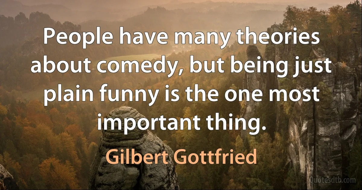 People have many theories about comedy, but being just plain funny is the one most important thing. (Gilbert Gottfried)