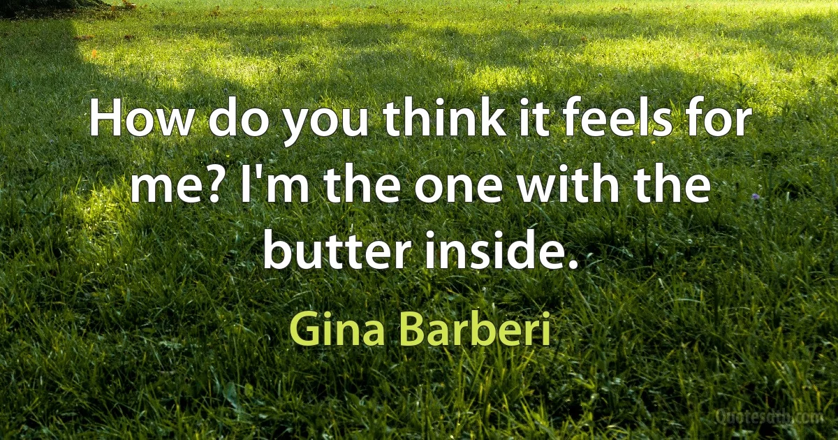 How do you think it feels for me? I'm the one with the butter inside. (Gina Barberi)