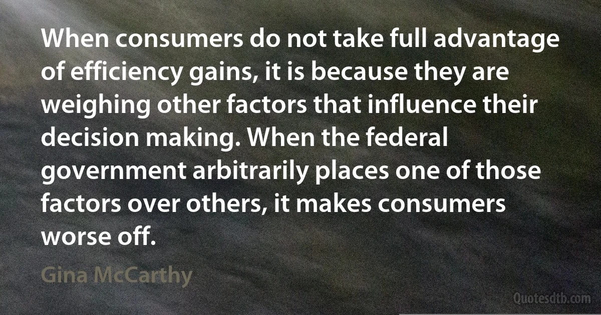 When consumers do not take full advantage of efficiency gains, it is because they are weighing other factors that influence their decision making. When the federal government arbitrarily places one of those factors over others, it makes consumers worse off. (Gina McCarthy)