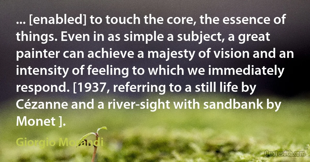 ... [enabled] to touch the core, the essence of things. Even in as simple a subject, a great painter can achieve a majesty of vision and an intensity of feeling to which we immediately respond. [1937, referring to a still life by Cézanne and a river-sight with sandbank by Monet ]. (Giorgio Morandi)
