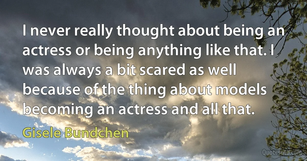 I never really thought about being an actress or being anything like that. I was always a bit scared as well because of the thing about models becoming an actress and all that. (Gisele Bundchen)