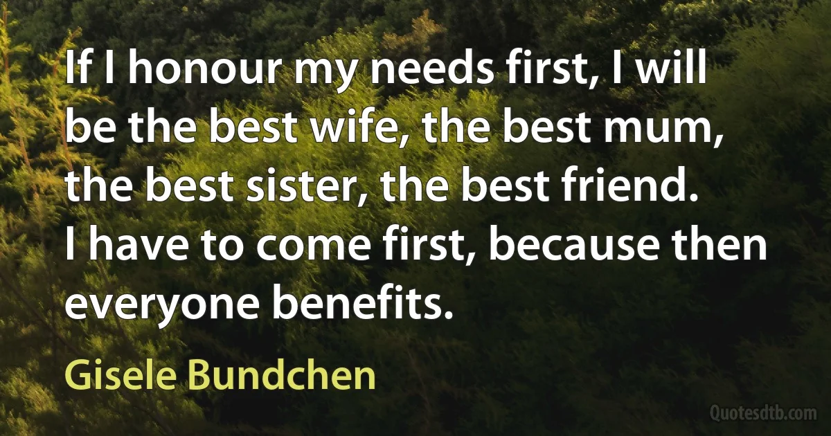 If I honour my needs first, I will be the best wife, the best mum, the best sister, the best friend. I have to come first, because then everyone benefits. (Gisele Bundchen)