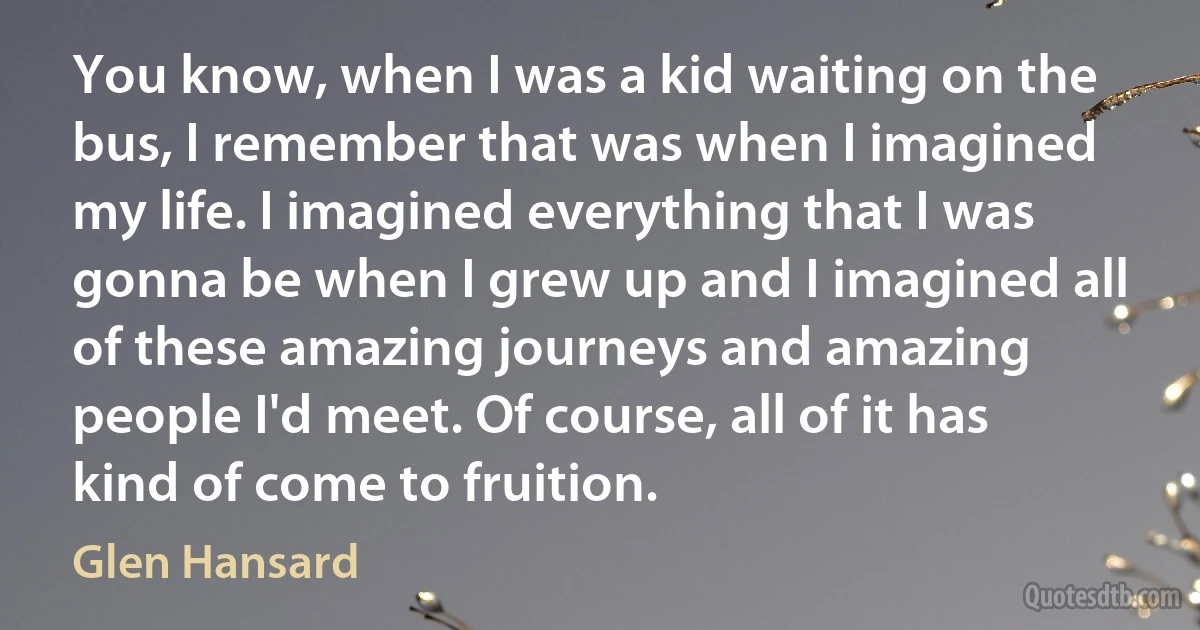 You know, when I was a kid waiting on the bus, I remember that was when I imagined my life. I imagined everything that I was gonna be when I grew up and I imagined all of these amazing journeys and amazing people I'd meet. Of course, all of it has kind of come to fruition. (Glen Hansard)