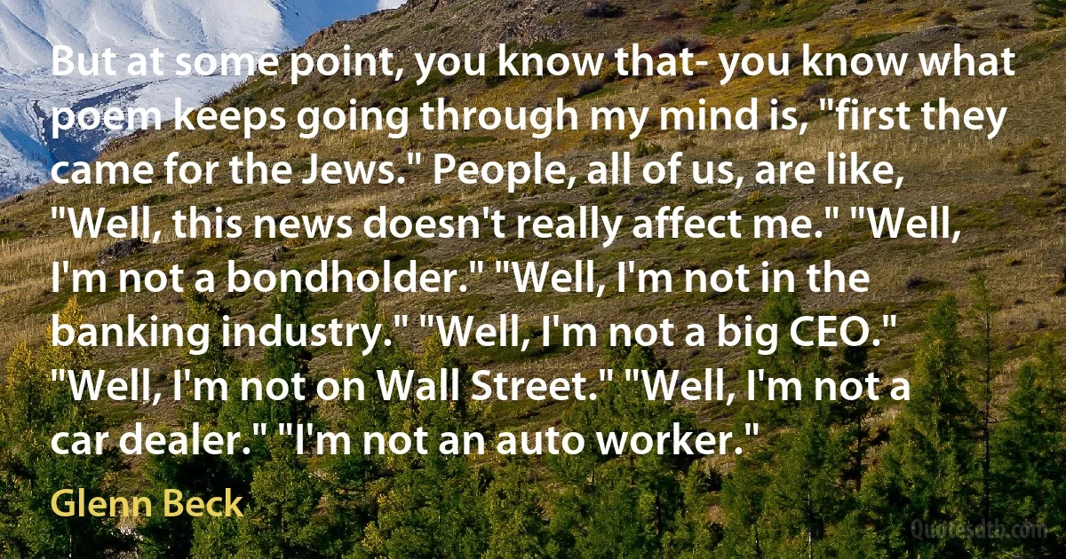 But at some point, you know that- you know what poem keeps going through my mind is, "first they came for the Jews." People, all of us, are like, "Well, this news doesn't really affect me." "Well, I'm not a bondholder." "Well, I'm not in the banking industry." "Well, I'm not a big CEO." "Well, I'm not on Wall Street." "Well, I'm not a car dealer." "I'm not an auto worker." (Glenn Beck)