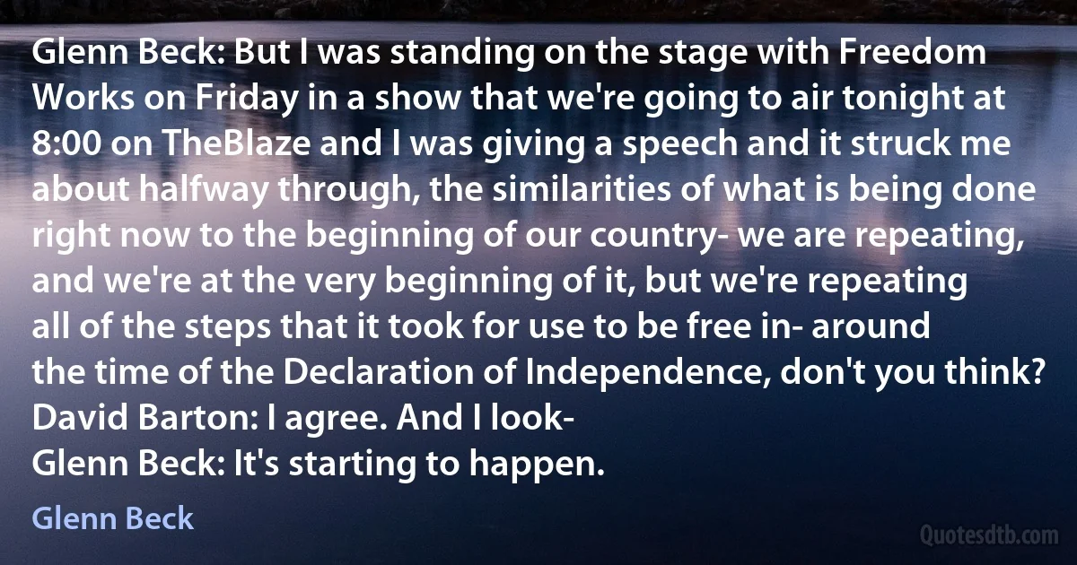 Glenn Beck: But I was standing on the stage with Freedom Works on Friday in a show that we're going to air tonight at 8:00 on TheBlaze and I was giving a speech and it struck me about halfway through, the similarities of what is being done right now to the beginning of our country- we are repeating, and we're at the very beginning of it, but we're repeating all of the steps that it took for use to be free in- around the time of the Declaration of Independence, don't you think?
David Barton: I agree. And I look-
Glenn Beck: It's starting to happen. (Glenn Beck)