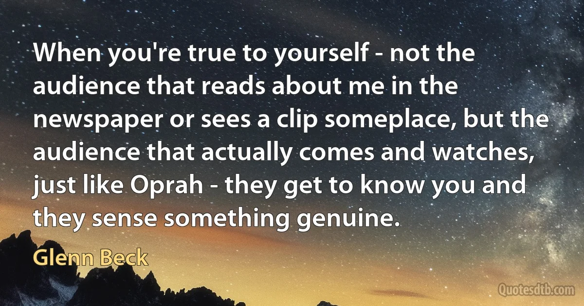 When you're true to yourself - not the audience that reads about me in the newspaper or sees a clip someplace, but the audience that actually comes and watches, just like Oprah - they get to know you and they sense something genuine. (Glenn Beck)