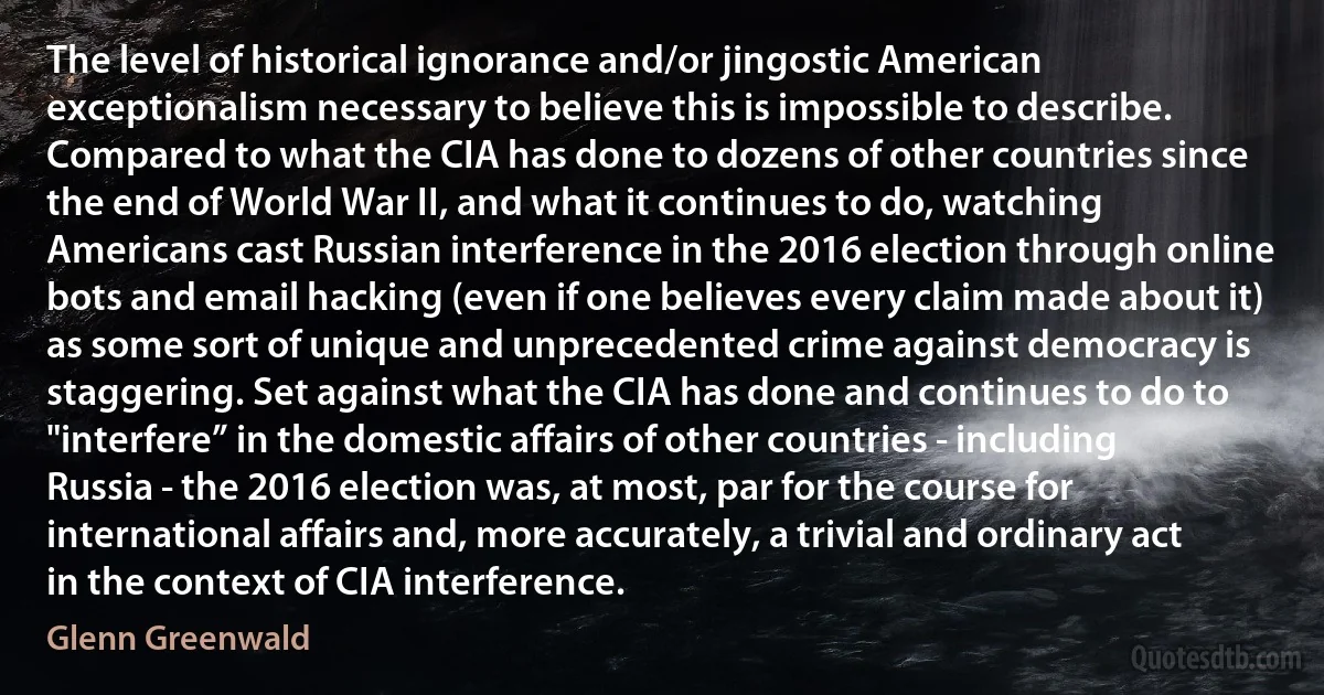 The level of historical ignorance and/or jingostic American exceptionalism necessary to believe this is impossible to describe. Compared to what the CIA has done to dozens of other countries since the end of World War II, and what it continues to do, watching Americans cast Russian interference in the 2016 election through online bots and email hacking (even if one believes every claim made about it) as some sort of unique and unprecedented crime against democracy is staggering. Set against what the CIA has done and continues to do to "interfere” in the domestic affairs of other countries - including Russia - the 2016 election was, at most, par for the course for international affairs and, more accurately, a trivial and ordinary act in the context of CIA interference. (Glenn Greenwald)