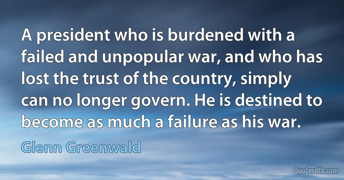 A president who is burdened with a failed and unpopular war, and who has lost the trust of the country, simply can no longer govern. He is destined to become as much a failure as his war. (Glenn Greenwald)