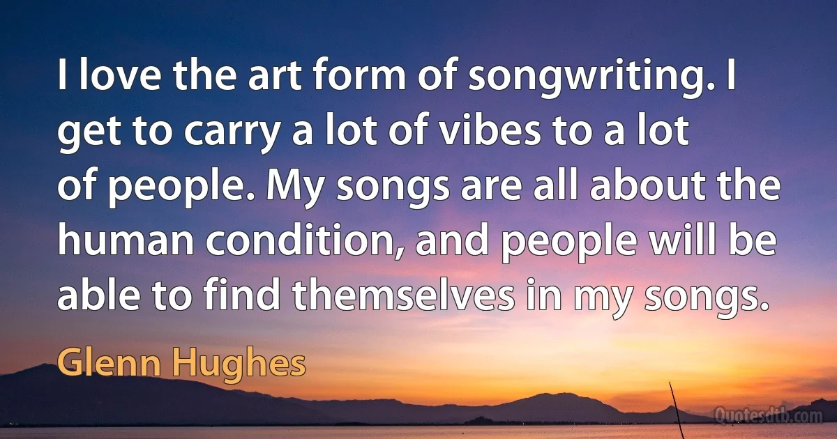 I love the art form of songwriting. I get to carry a lot of vibes to a lot of people. My songs are all about the human condition, and people will be able to find themselves in my songs. (Glenn Hughes)