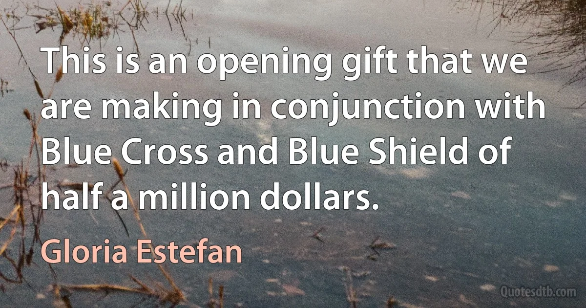 This is an opening gift that we are making in conjunction with Blue Cross and Blue Shield of half a million dollars. (Gloria Estefan)