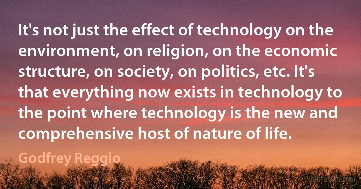 It's not just the effect of technology on the environment, on religion, on the economic structure, on society, on politics, etc. It's that everything now exists in technology to the point where technology is the new and comprehensive host of nature of life. (Godfrey Reggio)