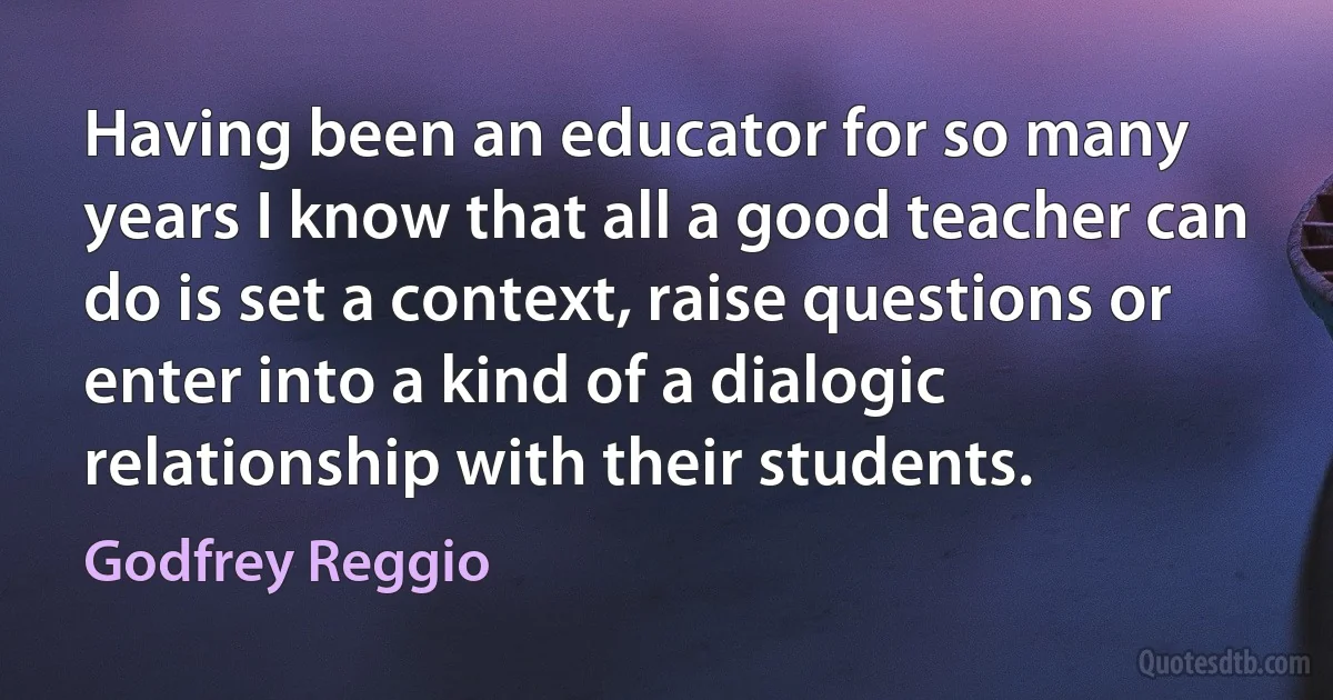 Having been an educator for so many years I know that all a good teacher can do is set a context, raise questions or enter into a kind of a dialogic relationship with their students. (Godfrey Reggio)