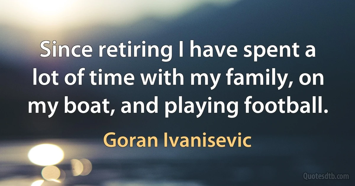 Since retiring I have spent a lot of time with my family, on my boat, and playing football. (Goran Ivanisevic)