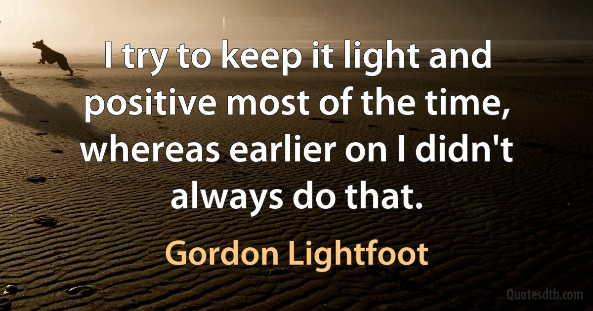 I try to keep it light and positive most of the time, whereas earlier on I didn't always do that. (Gordon Lightfoot)