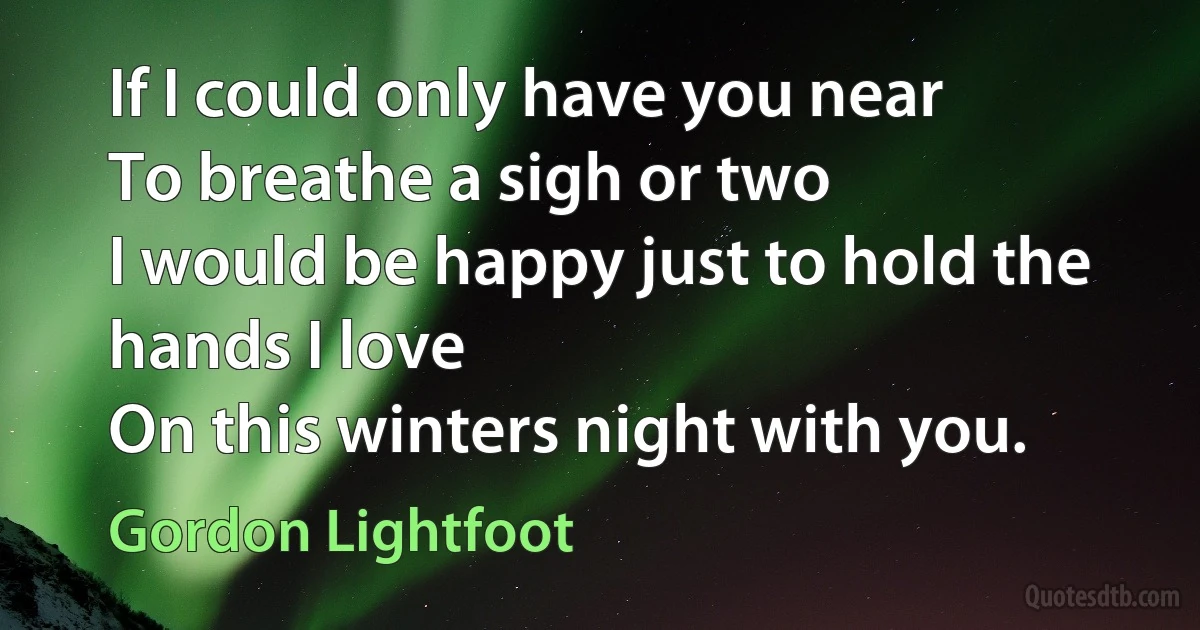 If I could only have you near
To breathe a sigh or two
I would be happy just to hold the hands I love
On this winters night with you. (Gordon Lightfoot)