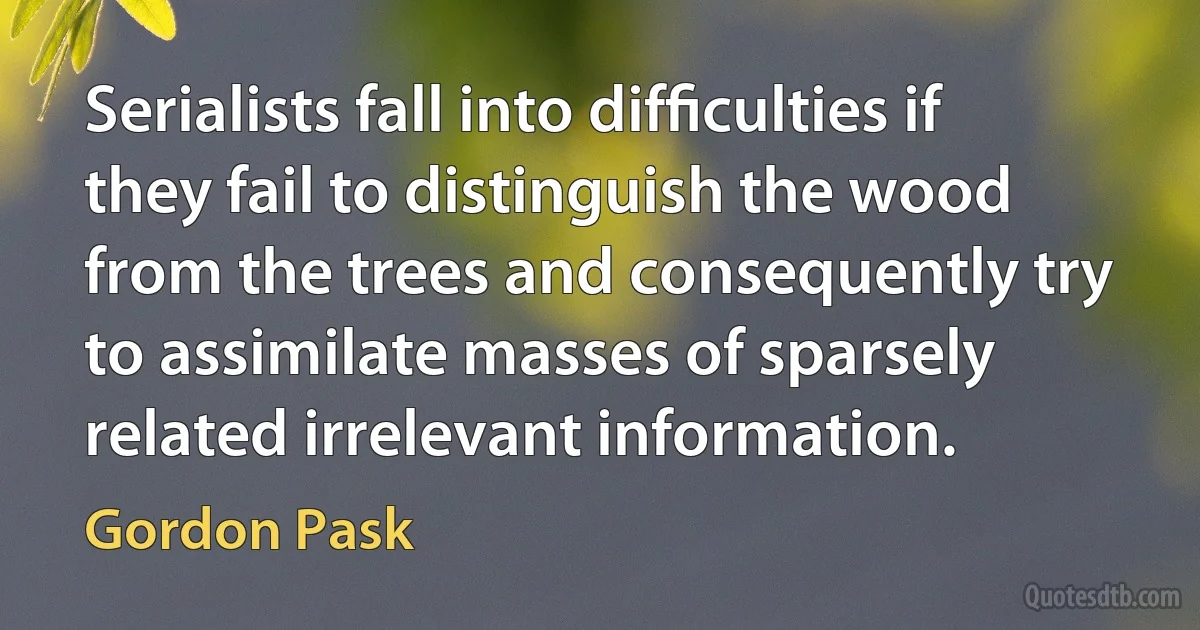 Serialists fall into difﬁculties if they fail to distinguish the wood from the trees and consequently try to assimilate masses of sparsely related irrelevant information. (Gordon Pask)