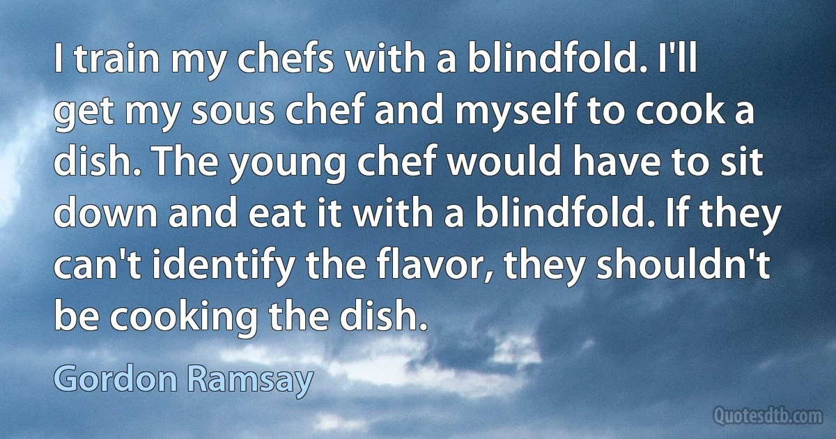 I train my chefs with a blindfold. I'll get my sous chef and myself to cook a dish. The young chef would have to sit down and eat it with a blindfold. If they can't identify the flavor, they shouldn't be cooking the dish. (Gordon Ramsay)