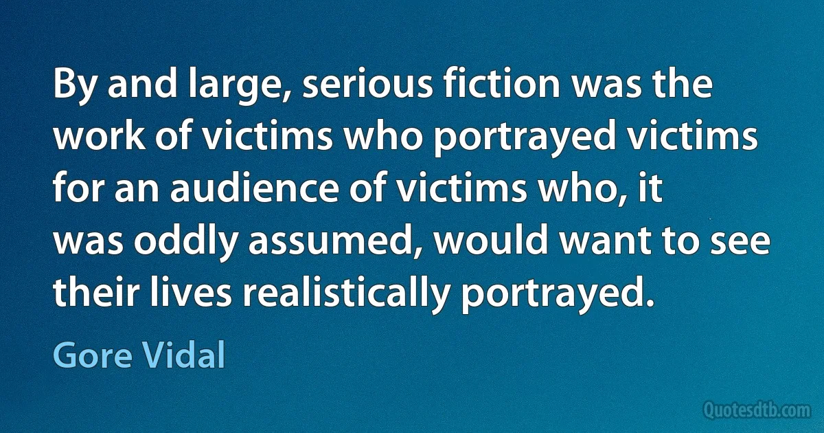 By and large, serious fiction was the work of victims who portrayed victims for an audience of victims who, it was oddly assumed, would want to see their lives realistically portrayed. (Gore Vidal)