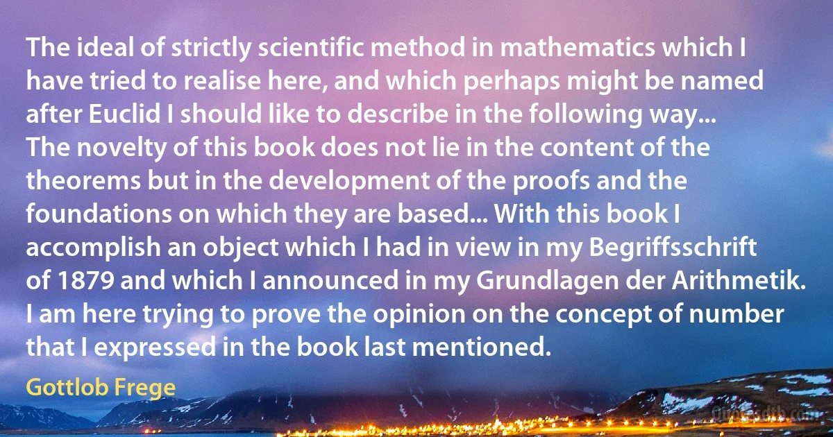 The ideal of strictly scientific method in mathematics which I have tried to realise here, and which perhaps might be named after Euclid I should like to describe in the following way... The novelty of this book does not lie in the content of the theorems but in the development of the proofs and the foundations on which they are based... With this book I accomplish an object which I had in view in my Begriffsschrift of 1879 and which I announced in my Grundlagen der Arithmetik. I am here trying to prove the opinion on the concept of number that I expressed in the book last mentioned. (Gottlob Frege)