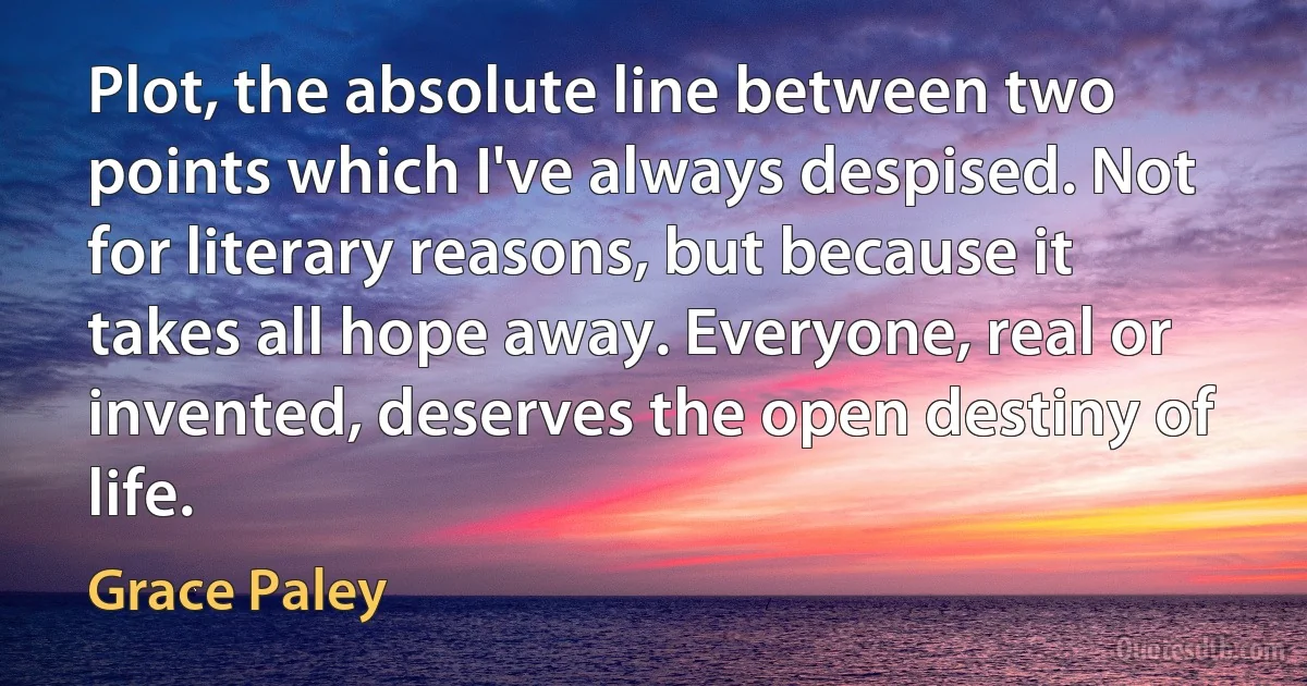 Plot, the absolute line between two points which I've always despised. Not for literary reasons, but because it takes all hope away. Everyone, real or invented, deserves the open destiny of life. (Grace Paley)