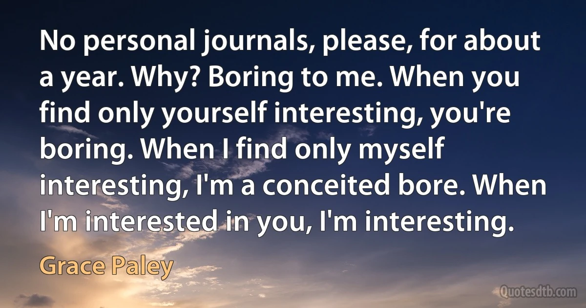 No personal journals, please, for about a year. Why? Boring to me. When you find only yourself interesting, you're boring. When I find only myself interesting, I'm a conceited bore. When I'm interested in you, I'm interesting. (Grace Paley)