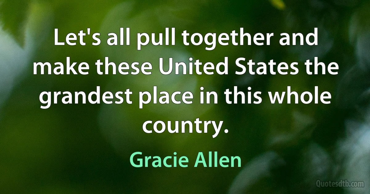 Let's all pull together and make these United States the grandest place in this whole country. (Gracie Allen)