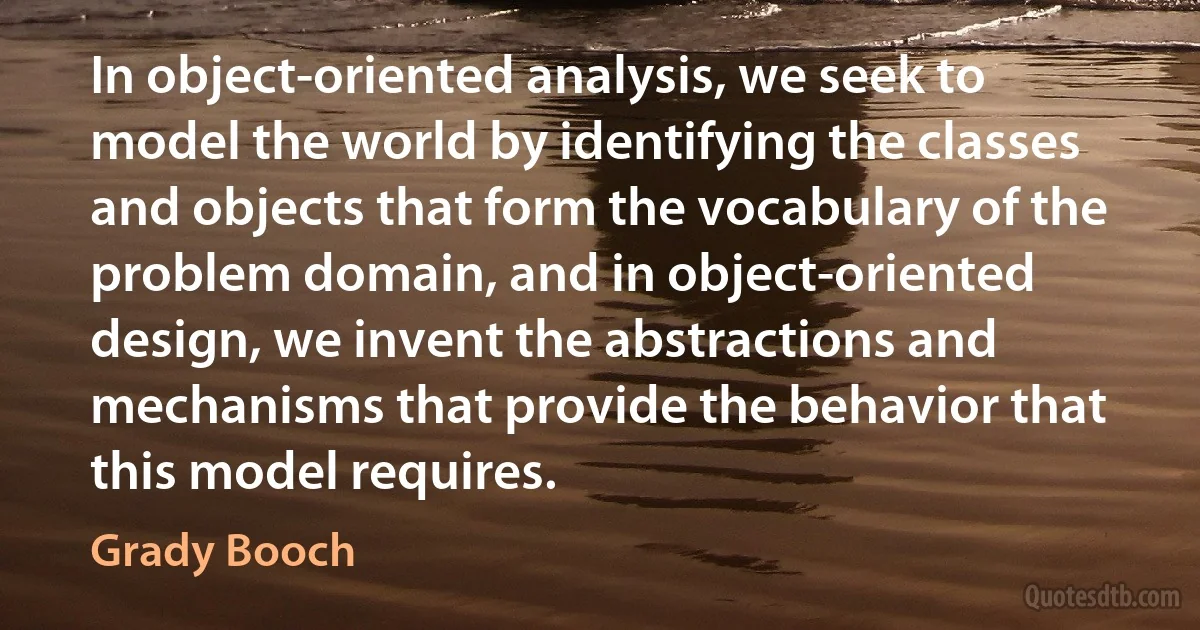 In object-oriented analysis, we seek to model the world by identifying the classes and objects that form the vocabulary of the problem domain, and in object-oriented design, we invent the abstractions and mechanisms that provide the behavior that this model requires. (Grady Booch)