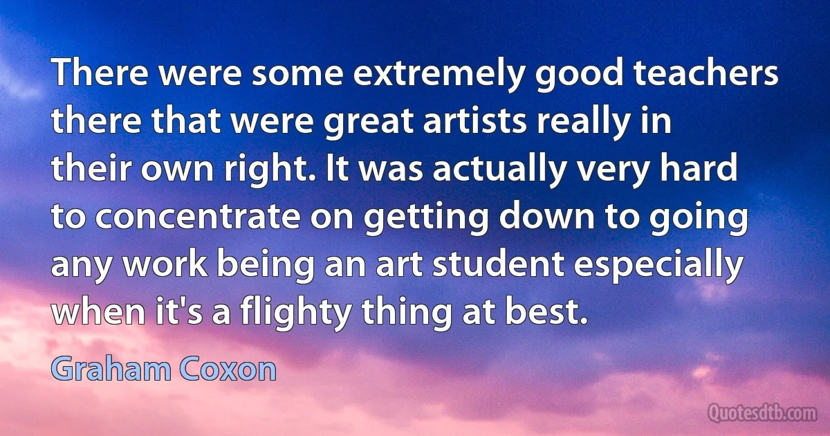 There were some extremely good teachers there that were great artists really in their own right. It was actually very hard to concentrate on getting down to going any work being an art student especially when it's a flighty thing at best. (Graham Coxon)