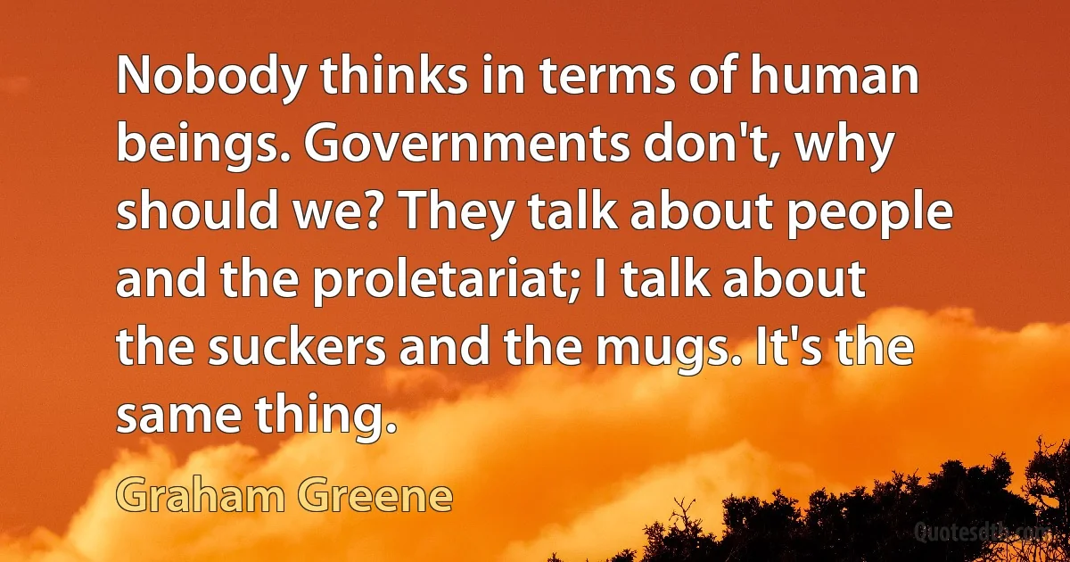 Nobody thinks in terms of human beings. Governments don't, why should we? They talk about people and the proletariat; I talk about the suckers and the mugs. It's the same thing. (Graham Greene)