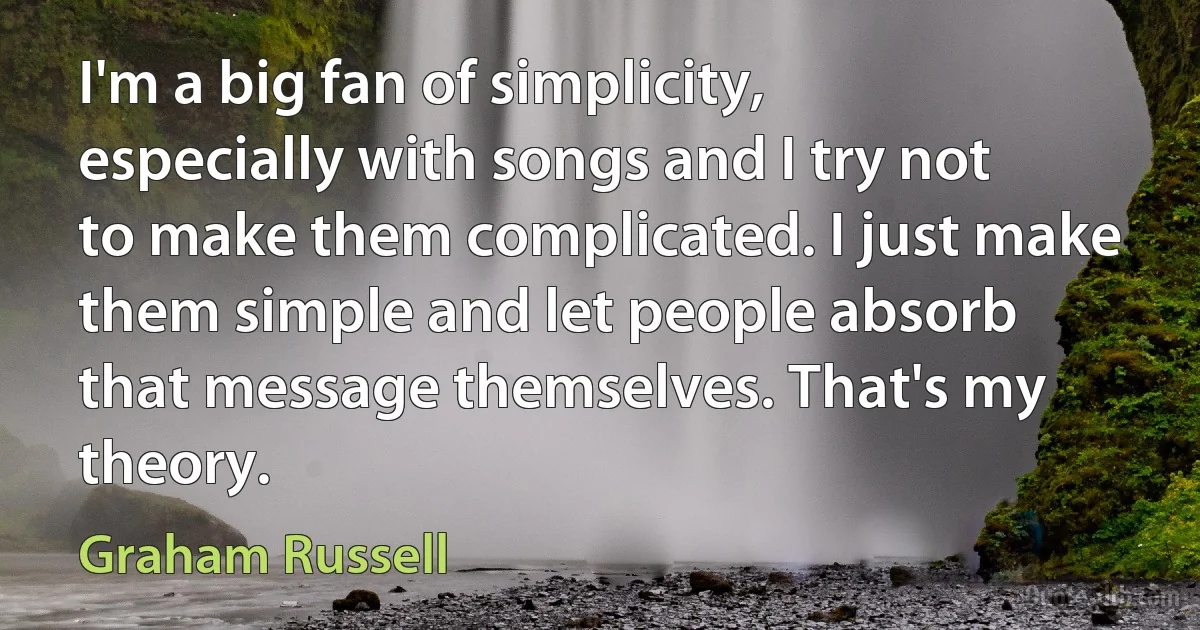 I'm a big fan of simplicity, especially with songs and I try not to make them complicated. I just make them simple and let people absorb that message themselves. That's my theory. (Graham Russell)