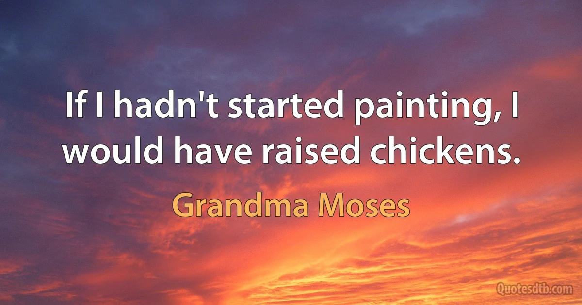 If I hadn't started painting, I would have raised chickens. (Grandma Moses)