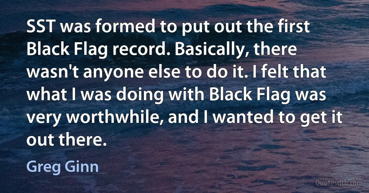 SST was formed to put out the first Black Flag record. Basically, there wasn't anyone else to do it. I felt that what I was doing with Black Flag was very worthwhile, and I wanted to get it out there. (Greg Ginn)