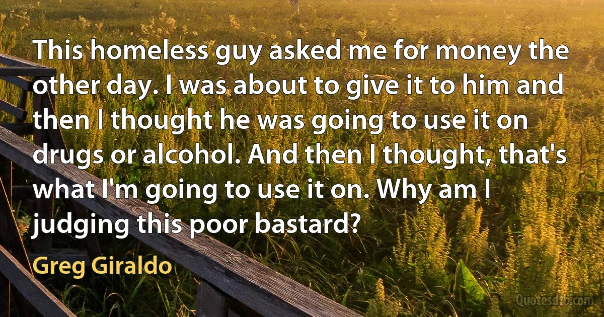 This homeless guy asked me for money the other day. I was about to give it to him and then I thought he was going to use it on drugs or alcohol. And then I thought, that's what I'm going to use it on. Why am I judging this poor bastard? (Greg Giraldo)