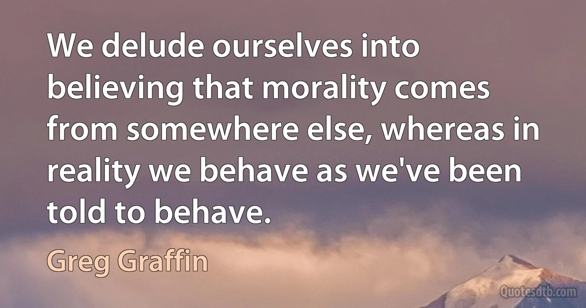 We delude ourselves into believing that morality comes from somewhere else, whereas in reality we behave as we've been told to behave. (Greg Graffin)