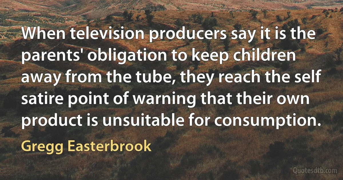 When television producers say it is the parents' obligation to keep children away from the tube, they reach the self satire point of warning that their own product is unsuitable for consumption. (Gregg Easterbrook)