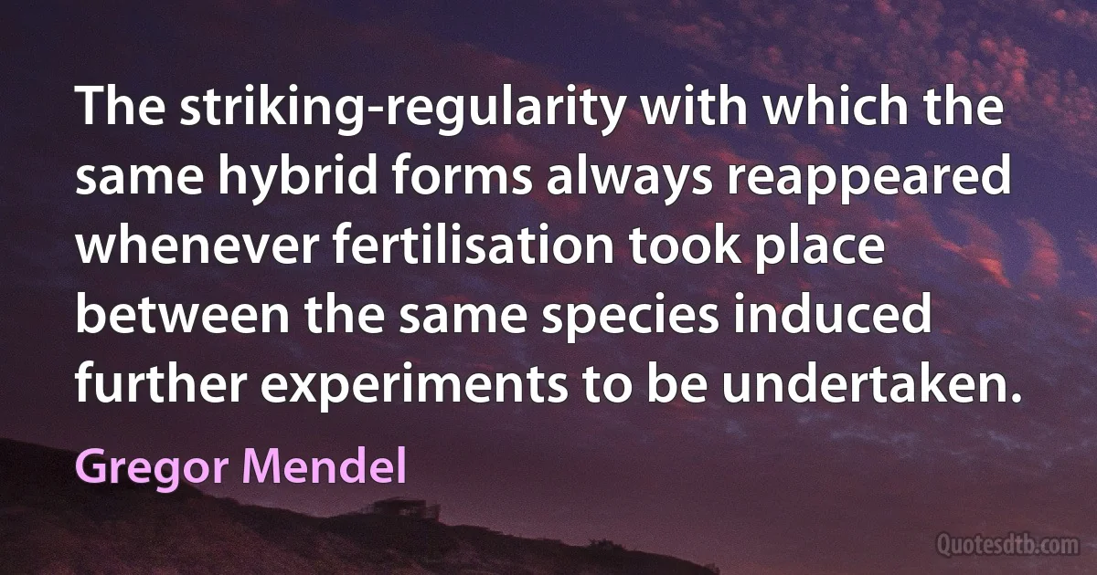 The striking-regularity with which the same hybrid forms always reappeared whenever fertilisation took place between the same species induced further experiments to be undertaken. (Gregor Mendel)