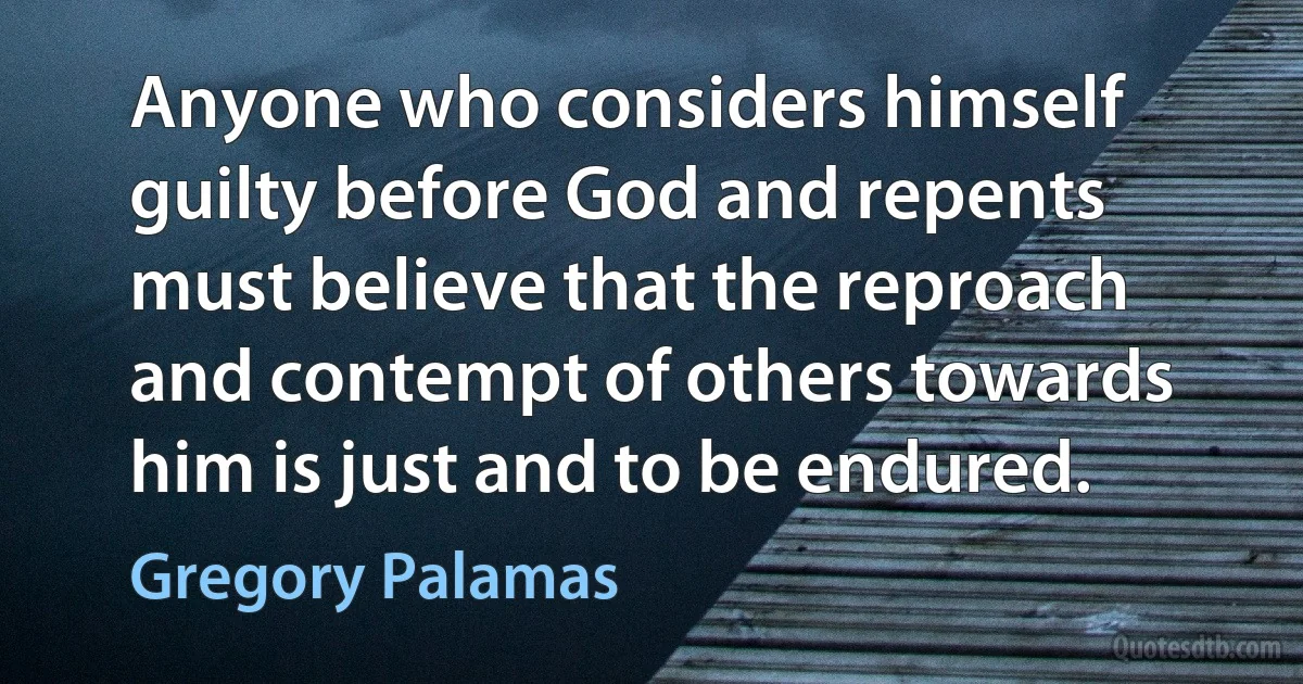 Anyone who considers himself guilty before God and repents must believe that the reproach and contempt of others towards him is just and to be endured. (Gregory Palamas)