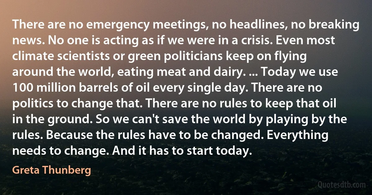 There are no emergency meetings, no headlines, no breaking news. No one is acting as if we were in a crisis. Even most climate scientists or green politicians keep on flying around the world, eating meat and dairy. ... Today we use 100 million barrels of oil every single day. There are no politics to change that. There are no rules to keep that oil in the ground. So we can't save the world by playing by the rules. Because the rules have to be changed. Everything needs to change. And it has to start today. (Greta Thunberg)